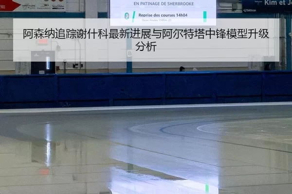 阿森纳追踪谢什科最新进展与阿尔特塔中锋模型升级分析